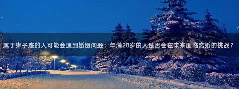 蓝图娱乐电子娱乐官网下载：属于狮子座的人可能会遇到婚姻问题：年满28岁的人是否会