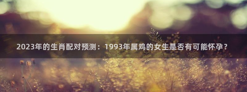 蓝图娱乐凯捷开号链接：2023年的生肖配对预测：1993年属鸡的女生是否有可能怀
