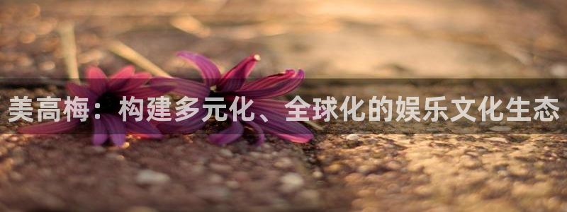 蓝图娱乐app新版上线体验.游戏更新入口.中国：美高梅：构建多元化、全球化的娱乐
